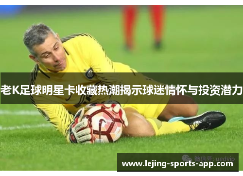 老K足球明星卡收藏热潮揭示球迷情怀与投资潜力