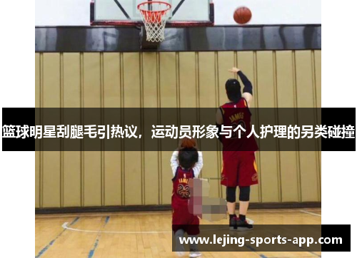 篮球明星刮腿毛引热议，运动员形象与个人护理的另类碰撞