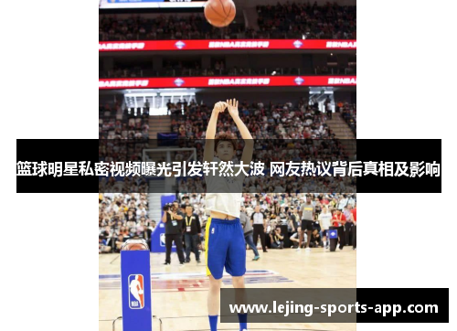 篮球明星私密视频曝光引发轩然大波 网友热议背后真相及影响