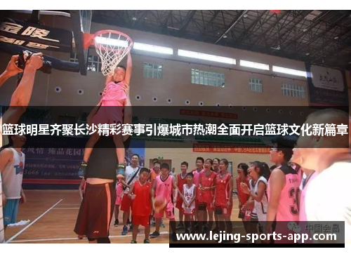 篮球明星齐聚长沙精彩赛事引爆城市热潮全面开启篮球文化新篇章