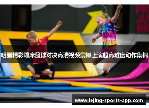 明星精彩蹦床篮球对决高清视频震撼上演超高难度动作集锦